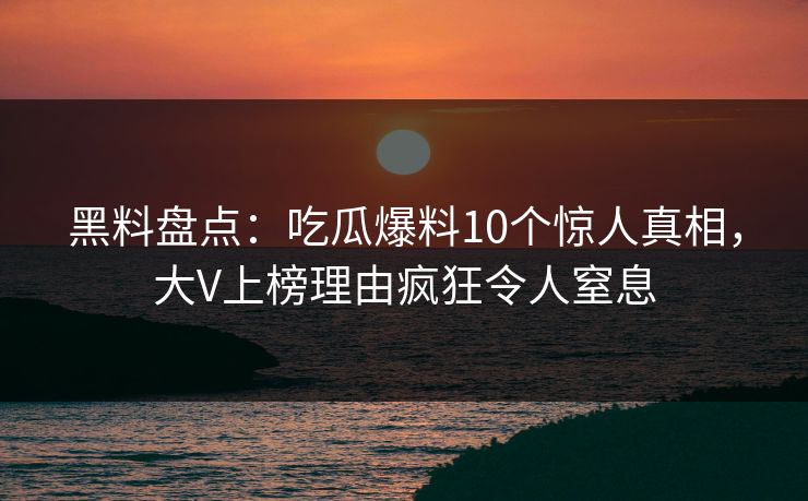 黑料盘点：吃瓜爆料10个惊人真相，大V上榜理由疯狂令人窒息