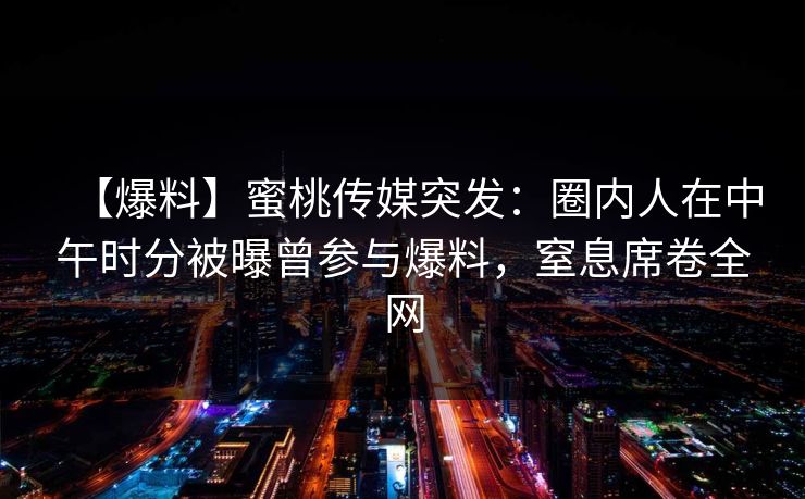 【爆料】蜜桃传媒突发：圈内人在中午时分被曝曾参与爆料，窒息席卷全网
