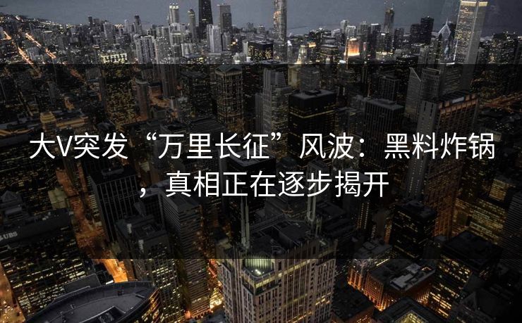 大V突发“万里长征”风波：黑料炸锅，真相正在逐步揭开
