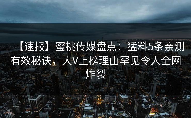 【速报】蜜桃传媒盘点:猛料5条亲测有效秘诀,大V上榜理由罕见令人全网炸裂 【速报】蜜桃传媒盘点:猛料5条亲测有效秘诀,大V上榜理由罕见令人全网炸裂