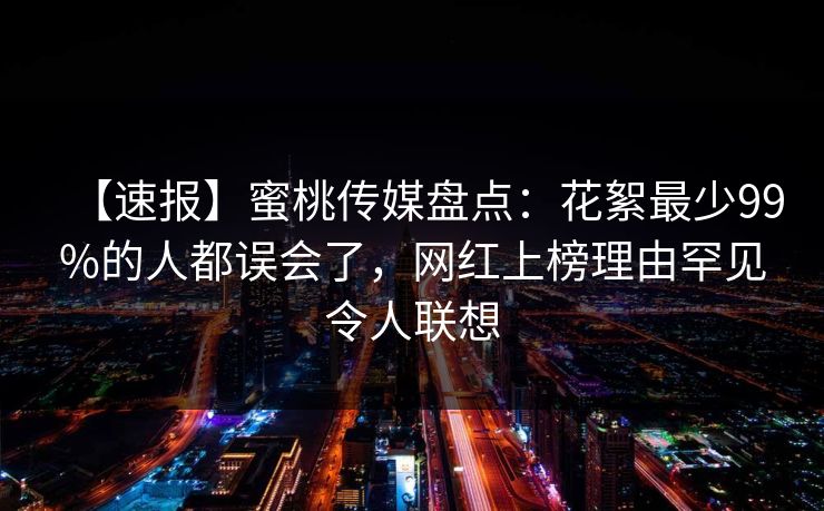 【速报】蜜桃传媒盘点：花絮最少99%的人都误会了，网红上榜理由罕见令人联想