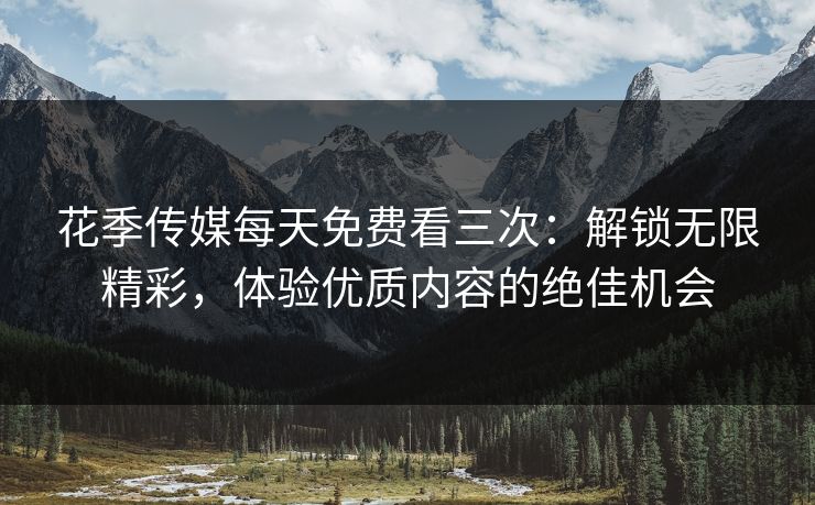 花季传媒每天免费看三次：解锁无限精彩，体验优质内容的绝佳机会