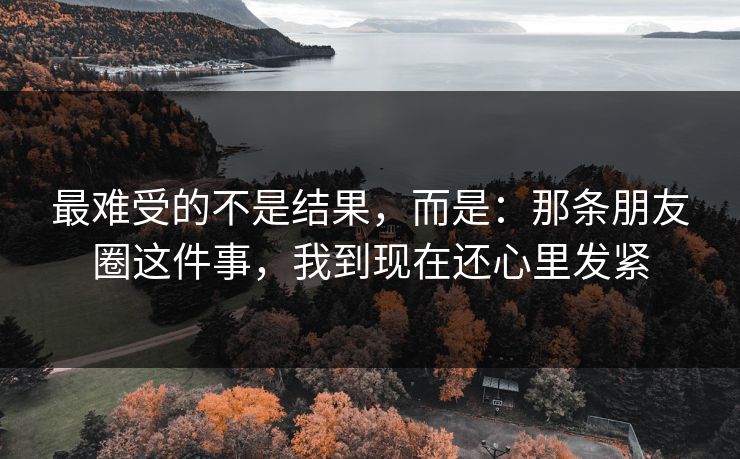 最难受的不是结果，而是：那条朋友圈这件事，我到现在还心里发紧