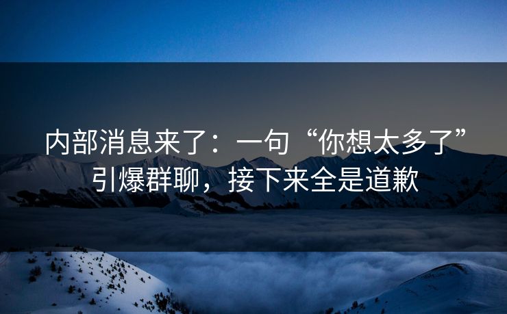 内部消息来了：一句“你想太多了”引爆群聊，接下来全是道歉