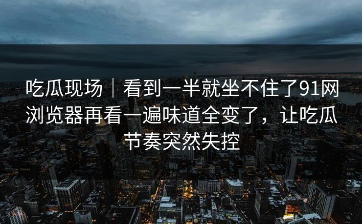 吃瓜现场｜看到一半就坐不住了91网浏览器再看一遍味道全变了，让吃瓜节奏突然失控