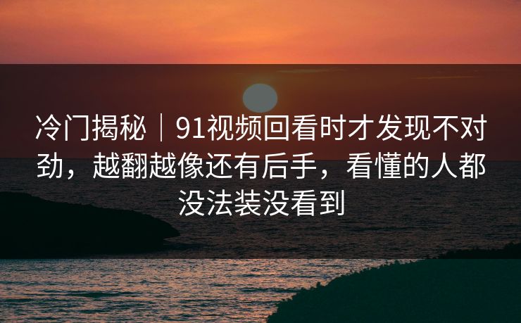 冷门揭秘｜91视频回看时才发现不对劲，越翻越像还有后手，看懂的人都没法装没看到