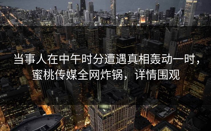 当事人在中午时分遭遇真相轰动一时，蜜桃传媒全网炸锅，详情围观