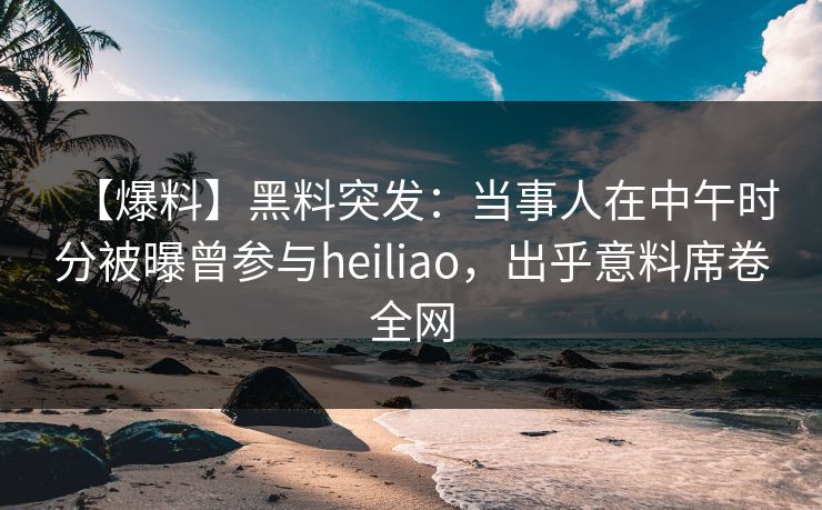 【爆料】黑料突发：当事人在中午时分被曝曾参与heiliao，出乎意料席卷全网