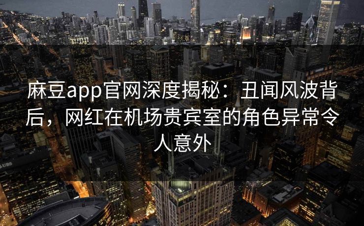 麻豆app官网深度揭秘：丑闻风波背后，网红在机场贵宾室的角色异常令人意外