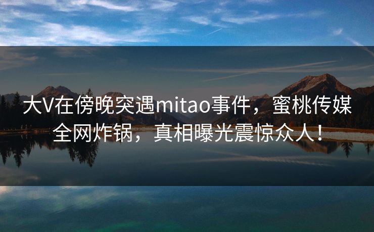 大V在傍晚突遇mitao事件,蜜桃传媒全网炸锅,真相曝光震惊众人! 大V在傍晚突遇mitao事件,蜜桃传媒全网炸锅,真相曝光震惊众人!