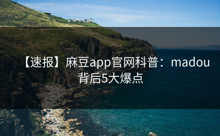 【速报】麻豆app官网科普：madou背后5大爆点