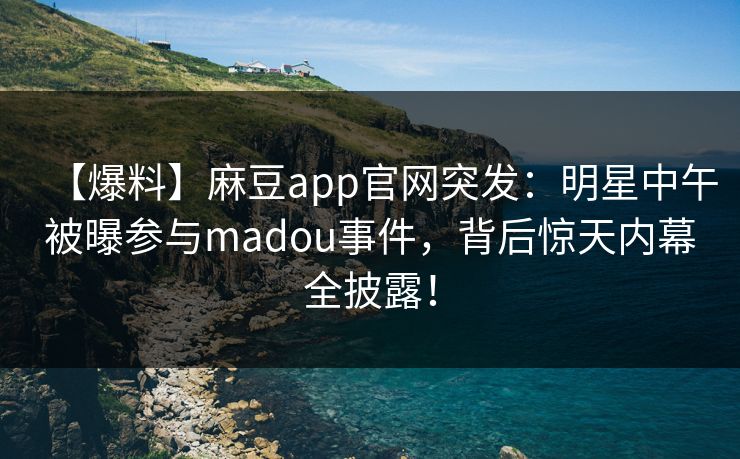 【爆料】麻豆app官网突发：明星中午被曝参与madou事件，背后惊天内幕全披露！