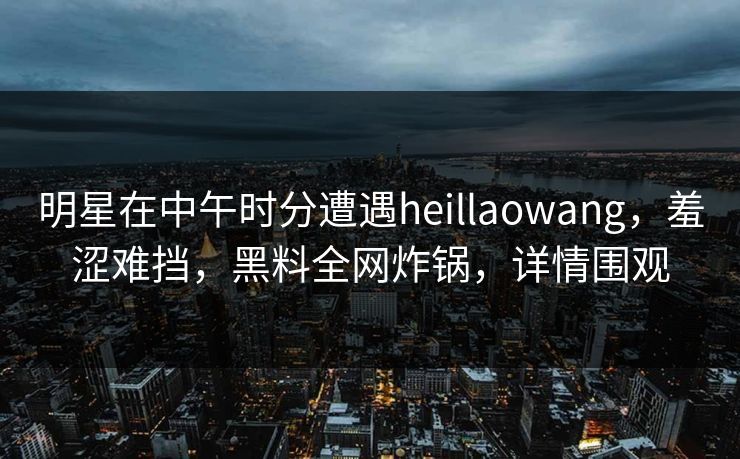 明星在中午时分遭遇heillaowang，羞涩难挡，黑料全网炸锅，详情围观
