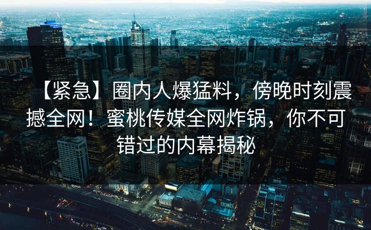【紧急】圈内人爆猛料,傍晚时刻震撼全网!蜜桃传媒全网炸锅,你不可错过的内幕揭秘 【紧急】圈内人爆猛料,傍晚时刻震撼全网!蜜桃传媒全网炸锅,你不可错过的内幕揭秘