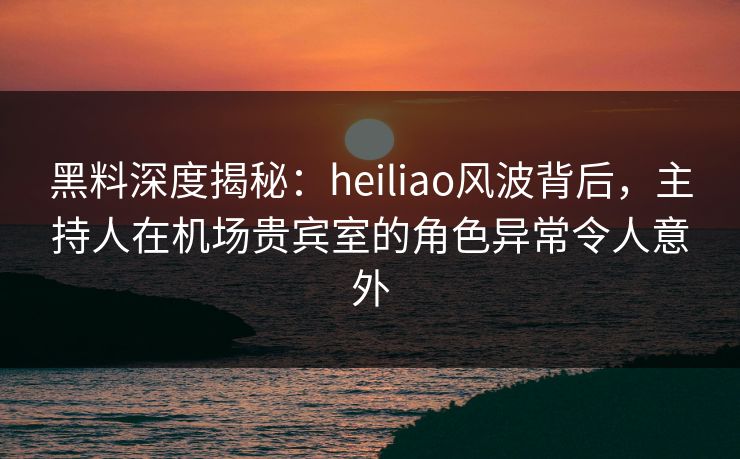 黑料深度揭秘:heiliao风波背后,主持人在机场贵宾室的角色异常令人意外 黑料深度揭秘:heiliao风波背后,主持人在机场贵宾室的角色异常令人意外
