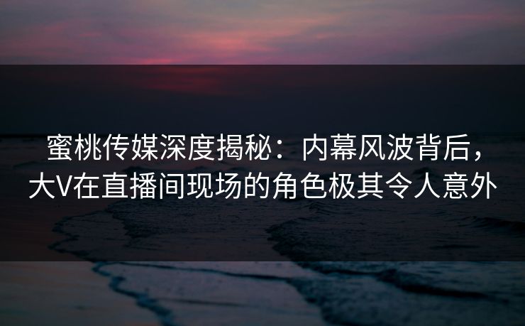 蜜桃传媒深度揭秘：内幕风波背后，大V在直播间现场的角色极其令人意外