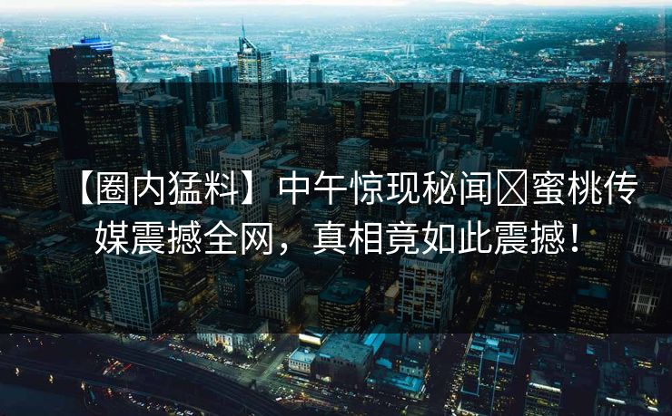 【圈内猛料】中午惊现秘闻蜜桃传媒震撼全网,真相竟如此震撼! 【圈内猛料】中午惊现秘闻蜜桃传媒震撼全网,真相竟如此震撼!