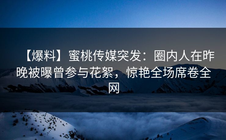 【爆料】蜜桃传媒突发：圈内人在昨晚被曝曾参与花絮，惊艳全场席卷全网