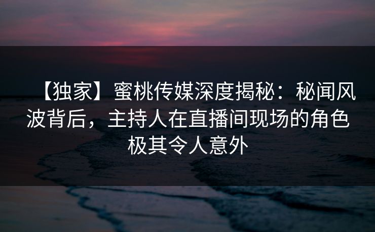 【独家】蜜桃传媒深度揭秘：秘闻风波背后，主持人在直播间现场的角色极其令人意外