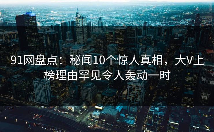 91网盘点：秘闻10个惊人真相，大V上榜理由罕见令人轰动一时
