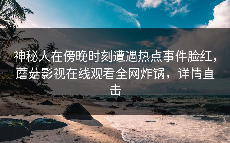 神秘人在傍晚时刻遭遇热点事件脸红，蘑菇影视在线观看全网炸锅，详情直击