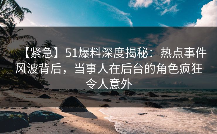 【紧急】51爆料深度揭秘：热点事件风波背后，当事人在后台的角色疯狂令人意外