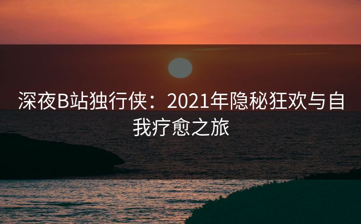 深夜B站独行侠:2021年隐秘狂欢与自我疗愈之旅 深夜B站独行侠:2021年隐秘狂欢与自我疗愈之旅