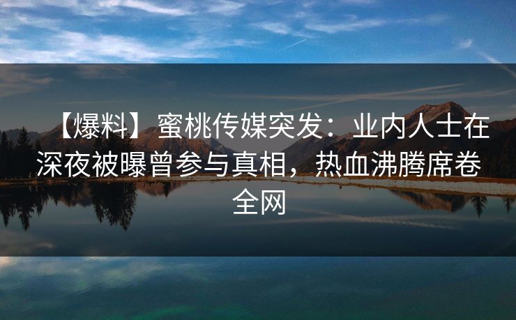 【爆料】蜜桃传媒突发：业内人士在深夜被曝曾参与真相，热血沸腾席卷全网