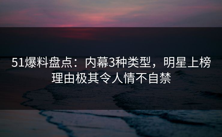 51爆料盘点：内幕3种类型，明星上榜理由极其令人情不自禁