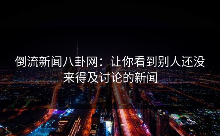 倒流新闻八卦网：让你看到别人还没来得及讨论的新闻