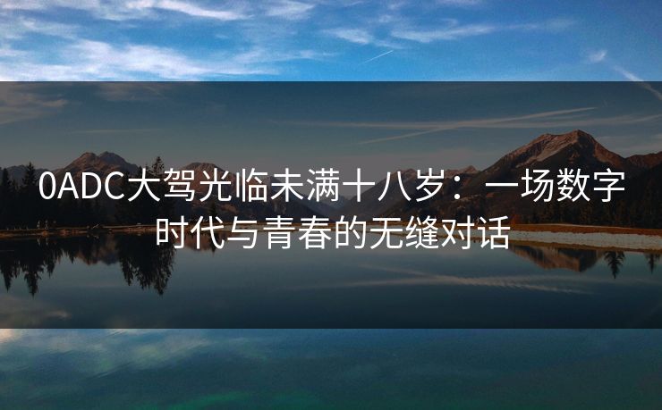 0ADC大驾光临未满十八岁：一场数字时代与青春的无缝对话