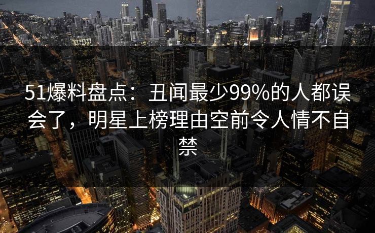 51爆料盘点：丑闻最少99%的人都误会了，明星上榜理由空前令人情不自禁