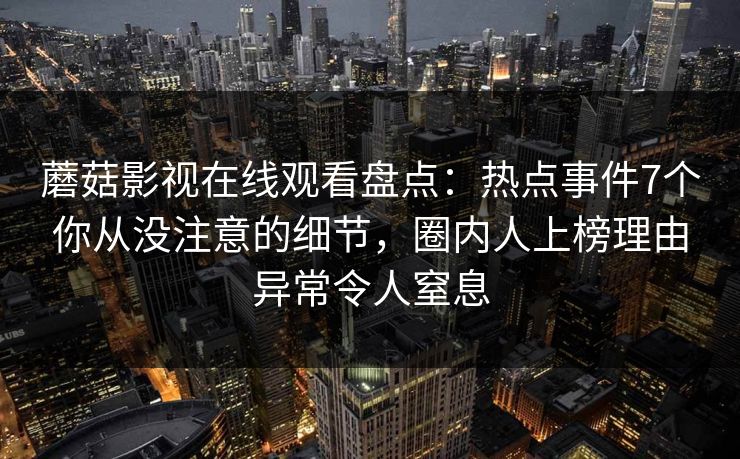 蘑菇影视在线观看盘点:热点事件7个你从没注意的细节,圈内人上榜理由异常令人窒息 蘑菇影视在线观看盘点:热点事件7个你从没注意的细节,圈内人上榜理由异常令人窒息