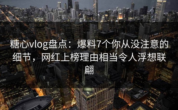 糖心vlog盘点：爆料7个你从没注意的细节，网红上榜理由相当令人浮想联翩