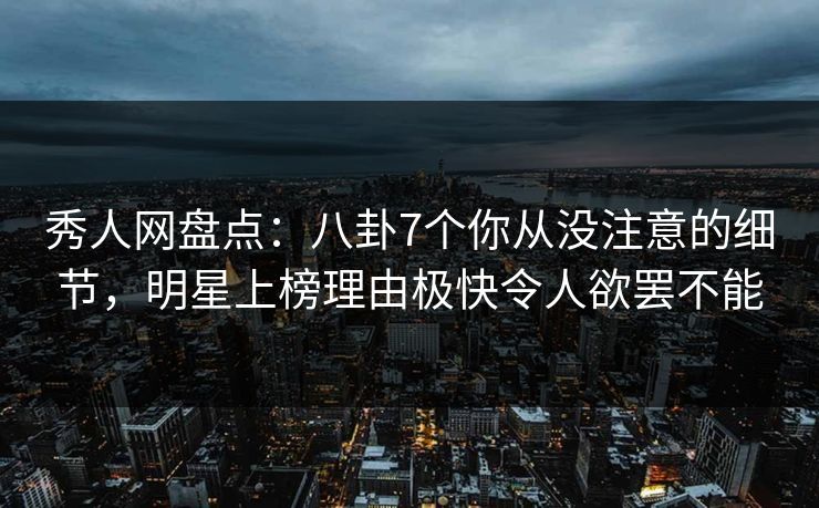 秀人网盘点：八卦7个你从没注意的细节，明星上榜理由极快令人欲罢不能