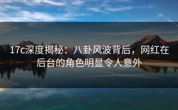 17c深度揭秘：八卦风波背后，网红在后台的角色明显令人意外