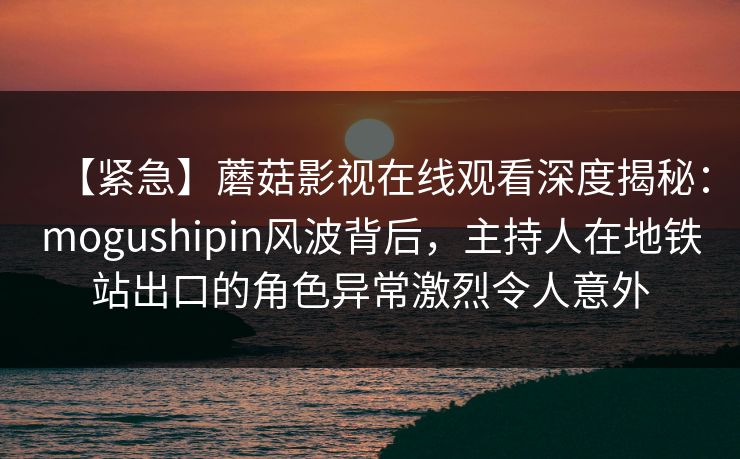 【紧急】蘑菇影视在线观看深度揭秘：mogushipin风波背后，主持人在地铁站出口的角色异常激烈令人意外