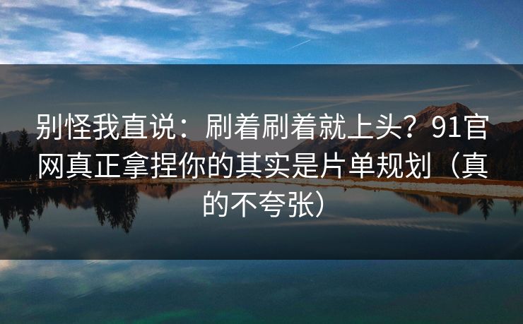 别怪我直说：刷着刷着就上头？91官网真正拿捏你的其实是片单规划（真的不夸张）