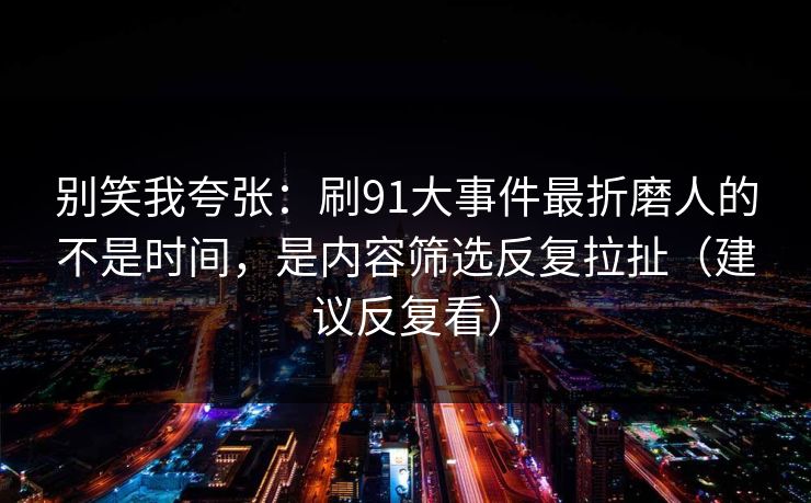别笑我夸张:刷91大事件最折磨人的不是时间,是内容筛选反复拉扯(建议反复看) 别笑我夸张:刷91大事件最折磨人的不是时间,是内容筛选反复拉扯(建议反复看)
