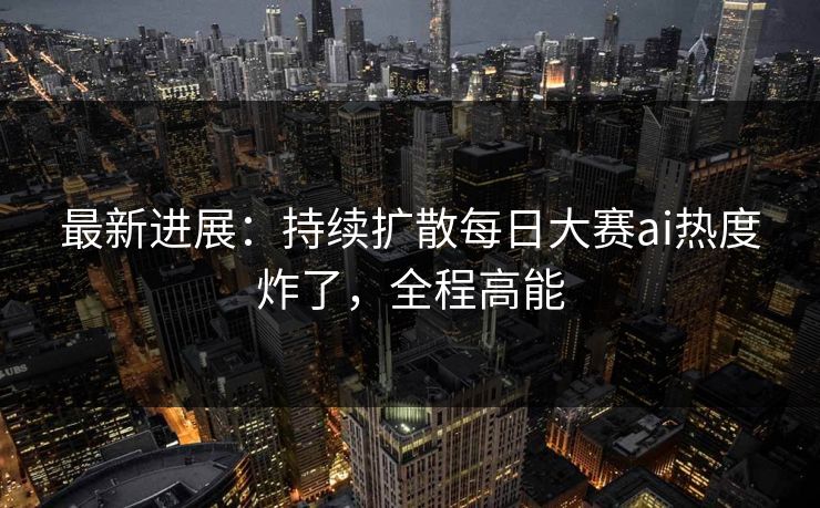 最新进展：持续扩散每日大赛ai热度炸了，全程高能