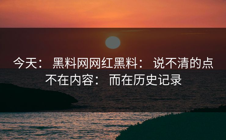 今天： 黑料网网红黑料： 说不清的点不在内容： 而在历史记录