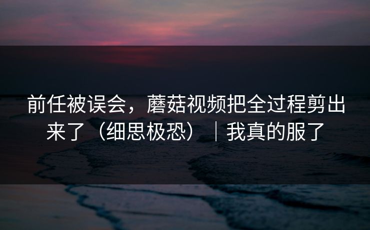 前任被误会,蘑菇视频把全过程剪出来了(细思极恐)|我真的服了 前任被误会,蘑菇视频把全过程剪出来了(细思极恐)|我真的服了