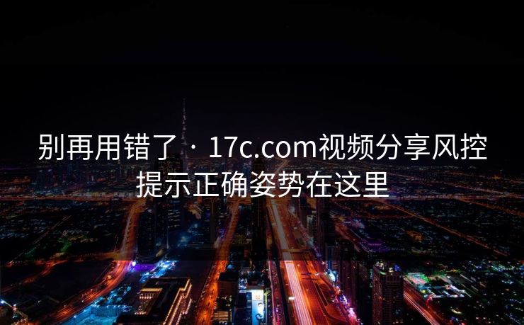 别再用错了 · 17c.com视频分享风控提示正确姿势在这里